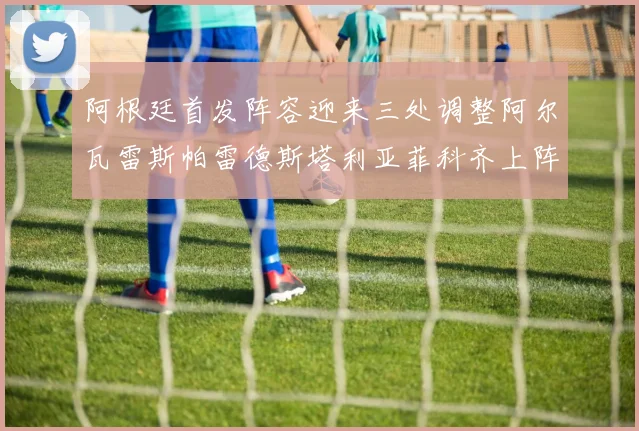 阿根廷首发阵容迎来三处调整阿尔瓦雷斯帕雷德斯塔利亚菲科齐上阵
