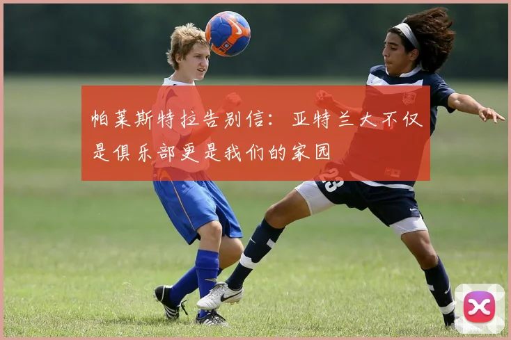 帕莱斯特拉告别信：亚特兰大不仅是俱乐部更是我们的家园