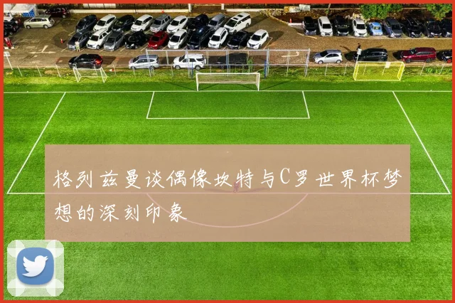格列兹曼谈偶像坎特与C罗世界杯梦想的深刻印象