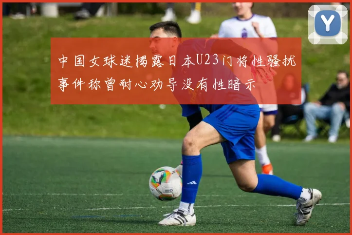 中国女球迷揭露日本U23门将性骚扰事件称曾耐心劝导没有性暗示