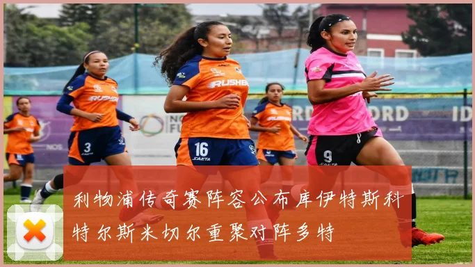 利物浦传奇赛阵容公布库伊特斯科特尔斯米切尔重聚对阵多特
