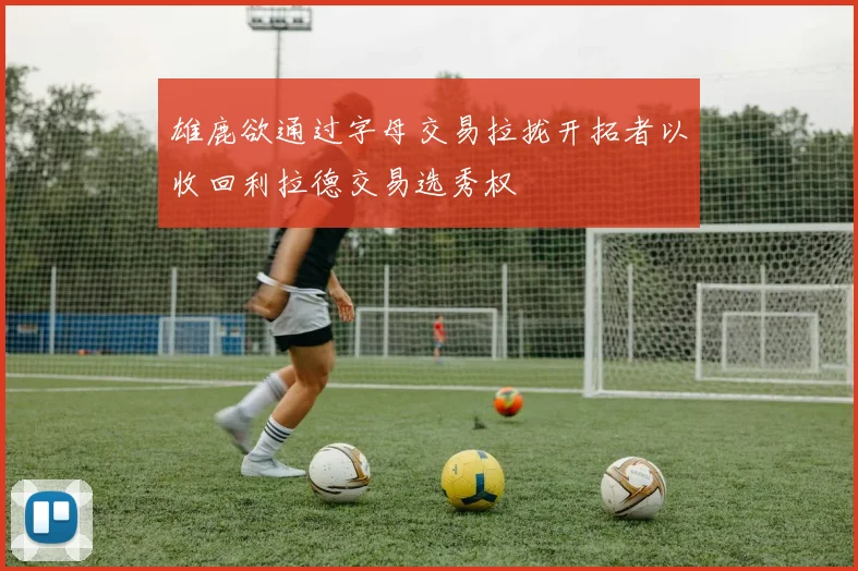 雄鹿欲通过字母交易拉拢开拓者以收回利拉德交易选秀权