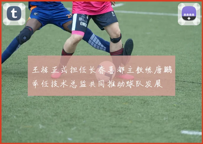 王栋正式担任长春喜都主教练唐鹏举任技术总监共同推动球队发展