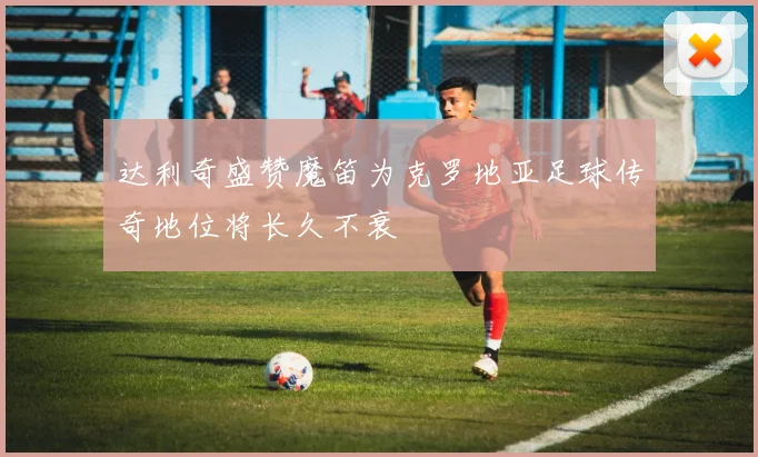 达利奇盛赞魔笛为克罗地亚足球传奇地位将长久不衰