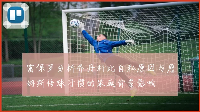 富保罗分析乔丹科比自私原因与詹姆斯传球习惯的家庭背景影响