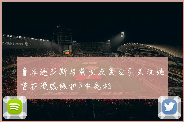 鲁本迪亚斯与前女友复合引关注她曾在漫威银护3中亮相