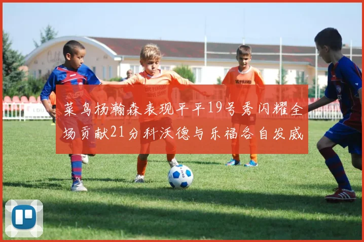 菜鸟杨瀚森表现平平19号秀闪耀全场贡献21分科沃德与乐福各自发威