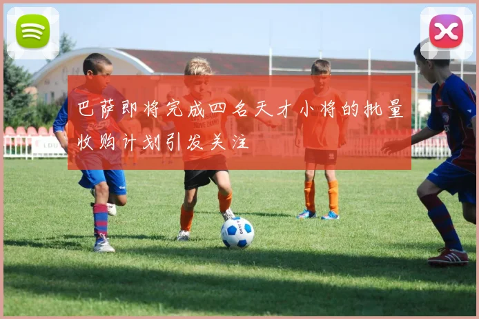 巴萨即将完成四名天才小将的批量收购计划引发关注