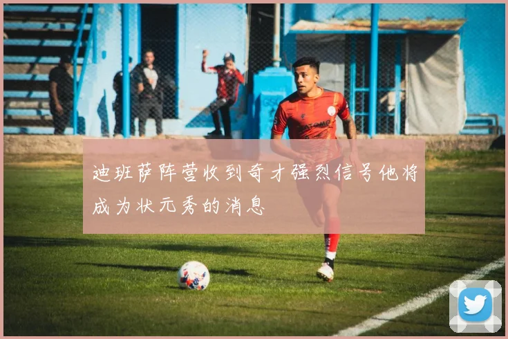 迪班萨阵营收到奇才强烈信号他将成为状元秀的消息