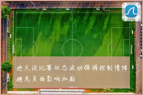 迪文谈比赛状态波动强调控制情绪避免负面影响加剧