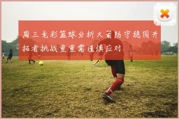 周三竞彩篮球分析火箭防守稳固开拓者挑战重重需谨慎应对