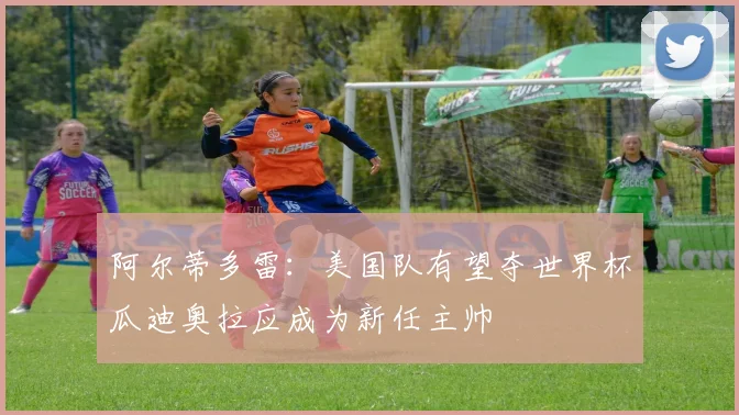 阿尔蒂多雷：美国队有望夺世界杯瓜迪奥拉应成为新任主帅