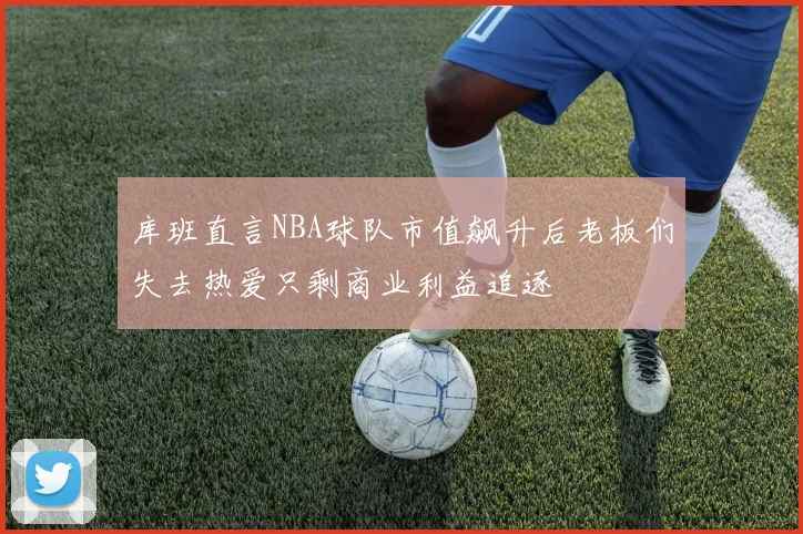 库班直言NBA球队市值飙升后老板们失去热爱只剩商业利益追逐