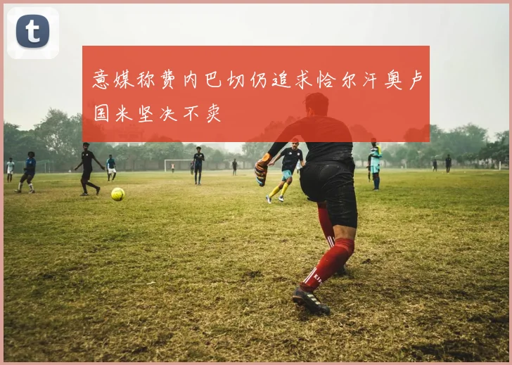 意媒称费内巴切仍追求恰尔汗奥卢国米坚决不卖