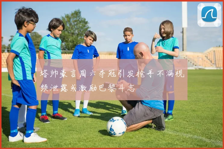 塔帅豪言周六夺冠引发枪手不满视频泄露或激励巴黎斗志