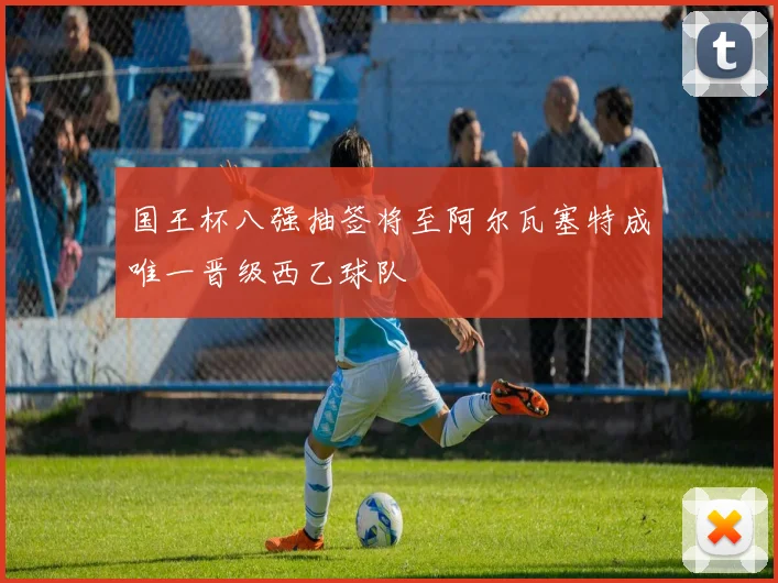 国王杯八强抽签将至阿尔瓦塞特成唯一晋级西乙球队
